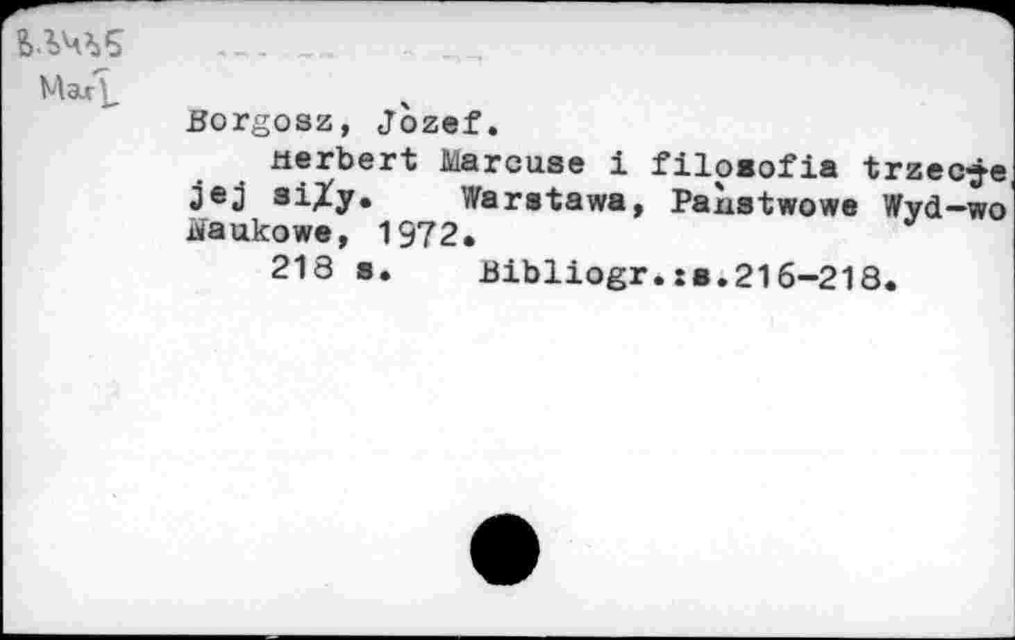 ﻿ВЛЧЪ5
<■
Mart	
	Borgosz, Jozef. Herbert Marcuse i filoeofia trzec-j-e jej siXy.	Waratawa, PaLstwowe Wyd-wo tfaukowe, 1972. 218 s.	Bibliogr.:b.216~218.